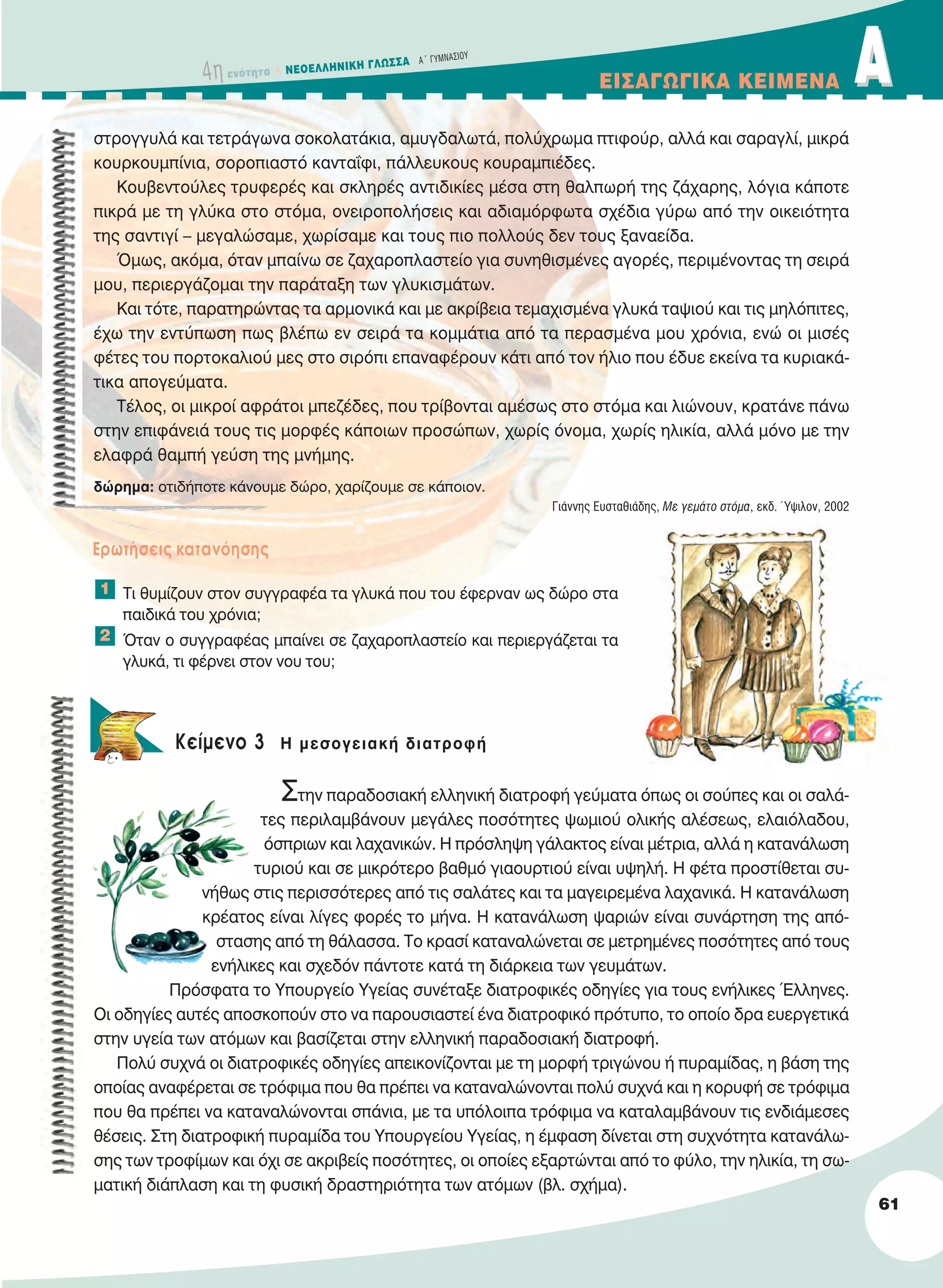 4η ενότητα • NEOEΛΛHNIKH ΓΛΩΣΣA A´ ΓYMNAΣIOY
EIΣAΓΩΓIKA KEIMENA AA
61
στρογγυλά και τετράγωνα σοκολατάκια, αμυγδαλωτά, πολύχρωμα πτιφούρ, αλλά και σαραγλί, μικρά
κουρκουμπίνια, σοροπιαστό κανταΐφι, πάλλευκους κουραμπιέδες.
Κουβεντούλες τρυφερές και σκληρές αντιδικίες μέσα στη θαλπωρή της ζάχαρης, λόγια κάποτε
πικρά με τη γλύκα στο στόμα, ονειροπολήσεις και αδιαμόρφωτα σχέδια γύρω από την οικειότητα
της σαντιγί – μεγαλώσαμε, χωρίσαμε και τους πιο πολλούς δεν τους ξαναείδα.
Όμως, ακόμα, όταν μπαίνω σε ζαχαροπλαστείο για συνηθισμένες αγορές, περιμένοντας τη σειρά
μου, περιεργάζομαι την παράταξη των γλυκισμάτων.
Και τότε, παρατηρώντας τα αρμονικά και με ακρίβεια τεμαχισμένα γλυκά ταψιού και τις μηλόπιτες,
έχω την εντύπωση πως βλέπω εν σειρά τα κομμάτια από τα περασμένα μου χρόνια, ενώ οι μισές
φέτες του πορτοκαλιού μες στο σιρόπι επαναφέρουν κάτι από τον ήλιο που έδυε εκείνα τα κυριακά-
τικα απογεύματα.
Τέλος, οι μικροί αφράτοι μπεζέδες, που τρίβονται αμέσως στο στόμα και λιώνουν, κρατάνε πάνω
στην επιφάνειά τους τις μορφές κάποιων προσώπων, χωρίς όνομα, χωρίς ηλικία, αλλά μόνο με την
ελαφρά θαμπή γεύση της μνήμης.
Γιάννης Ευσταθιάδης, Με γεμάτο στόμα, εκδ. Ύψιλον, 2002
Eρωτήσεις κατανόησης
Τι θυμίζουν στον συγγραφέα τα γλυκά που του έφερναν ως δώρο στα
παιδικά του χρόνια;
Όταν ο συγγραφέας μπαίνει σε ζαχαροπλαστείο και περιεργάζεται τα
γλυκά, τι φέρνει στον νου του;
Kείμενο 3 Η μεσογειακή διατροφή
Στην παραδοσιακή ελληνική διατροφή γεύματα όπως οι σούπες και οι σαλά-
τες περιλαμβάνουν μεγάλες ποσότητες ψωμιού ολικής αλέσεως, ελαιόλαδου,
όσπριων και λαχανικών. Η πρόσληψη γάλακτος είναι μέτρια, αλλά η κατανάλωση
τυριού και σε μικρότερο βαθμό γιαουρτιού είναι υψηλή. Η φέτα προστίθεται συ-
νήθως στις περισσότερες από τις σαλάτες και τα μαγειρεμένα λαχανικά. Η κατανάλωση
κρέατος είναι λίγες φορές το μήνα. Η κατανάλωση ψαριών είναι συνάρτηση της από-
στασης από τη θάλασσα. Το κρασί καταναλώνεται σε μετρημένες ποσότητες από τους
ενήλικες και σχεδόν πάντοτε κατά τη διάρκεια των γευμάτων.
Πρόσφατα το Υπουργείο Υγείας συνέταξε διατροφικές οδηγίες για τους ενήλικες Έλληνες.
Οι οδηγίες αυτές αποσκοπούν στο να παρουσιαστεί ένα διατροφικό πρότυπο, το οποίο δρα ευεργετικά
στην υγεία των ατόμων και βασίζεται στην ελληνική παραδοσιακή διατροφή.
Πολύ συχνά οι διατροφικές οδηγίες απεικονίζονται με τη μορφή τριγώνου ή πυραμίδας, η βάση της
οποίας αναφέρεται σε τρόφιμα που θα πρέπει να καταναλώνονται πολύ συχνά και η κορυφή σε τρόφιμα
που θα πρέπει να καταναλώνονται σπάνια, με τα υπόλοιπα τρόφιμα να καταλαμβάνουν τις ενδιάμεσες
θέσεις. Στη διατροφική πυραμίδα του Υπουργείου Υγείας, η έμφαση δίνεται στη συχνότητα κατανάλω-
σης των τροφίμων και όχι σε ακριβείς ποσότητες, οι οποίες εξαρτώνται από το φύλο, την ηλικία, τη σω-
ματική διάπλαση και τη φυσική δραστηριότητα των ατόμων (βλ. σχήμα).
2
1
δώρημα: οτιδήποτε κάνουμε δώρο, χαρίζουμε σε κάποιον.
21-0032_NEOELL_GLWSSA_A_GYM_Layout 1 1/28/13 6:32 PM Page 61
 