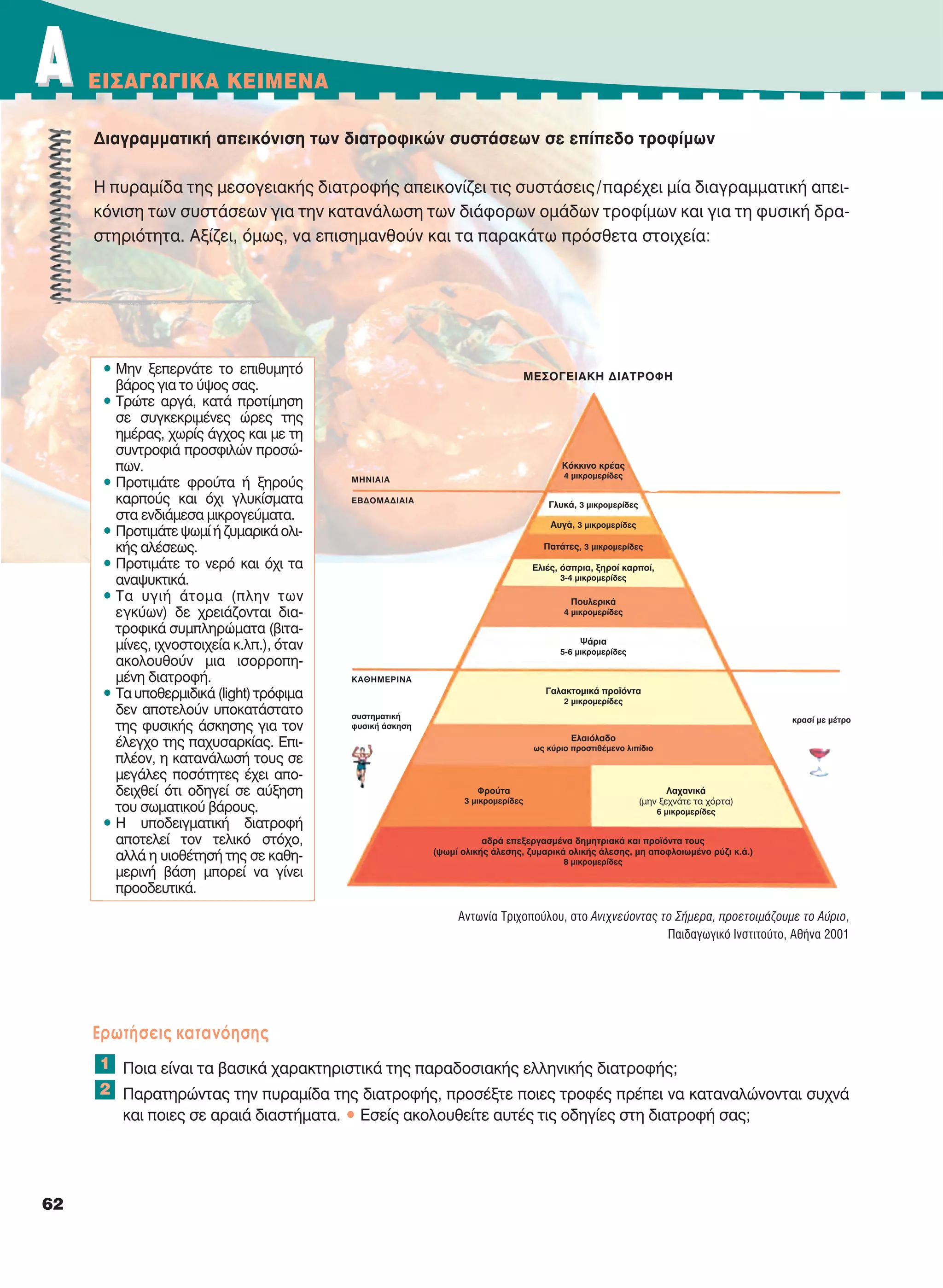 AA EIΣAΓΩΓIKA KEIMENA
62
Διαγραμματική απεικόνιση των διατροφικών συστάσεων σε επίπεδο τροφίμων
Η πυραμίδα της μεσογειακής διατροφής απεικονίζει τις συστάσεις/παρέχει μία διαγραμματική απει-
κόνιση των συστάσεων για την κατανάλωση των διάφορων ομάδων τροφίμων και για τη φυσική δρα-
στηριότητα. Αξίζει, όμως, να επισημανθούν και τα παρακάτω πρόσθετα στοιχεία:
Eρωτήσεις κατανόησης
Ποια είναι τα βασικά χαρακτηριστικά της παραδοσιακής ελληνικής διατροφής;
Παρατηρώντας την πυραμίδα της διατροφής, προσέξτε ποιες τροφές πρέπει να καταναλώνονται συχνά
και ποιες σε αραιά διαστήματα. • Eσείς ακολουθείτε αυτές τις οδηγίες στη διατροφή σας;
1
2
MEΣOΓEIAKH ΔIATPOΦH
MHNIAIA
EBΔOMAΔIAIA
KAΘHMEPINA
συστηματική
φυσική άσκηση
κρασί με μέτρο
Kόκκινο κρέας
4 μικρομερίδες
Γλυκά, 3 μικρομερίδες
Aυγά, 3 μικρομερίδες
Πατάτες, 3 μικρομερίδες
Eλιές, όσπρια, ξηροί καρποί,
3-4 μικρομερίδες
Πουλερικά
4 μικρομερίδες
Ψάρια
5-6 μικρομερίδες
Γαλακτομικά προϊόντα
2 μικρομερίδες
Eλαιόλαδο
ως κύριο προστιθέμενο λιπίδιο
αδρά επεξεργασμένα δημητριακά και προϊόντα τους
(ψωμί ολικής άλεσης, ζυμαρικά ολικής άλεσης, μη αποφλοιωμένο ρύζι κ.ά.)
8 μικρομερίδες
Φρούτα
3 μικρομερίδες
Λαχανικά
(μην ξεχνάτε τα χόρτα)
6 μικρομερίδες
• Μην ξεπερνάτε το επιθυμητό
βάρος για το ύψος σας.
• Τρώτε αργά, κατά προτίμηση
σε συγκεκριμένες ώρες της
ημέρας, χωρίς άγχος και με τη
συντροφιά προσφιλών προσώ-
πων.
• Προτιμάτε φρούτα ή ξηρούς
καρπούς και όχι γλυκίσματα
στα ενδιάμεσα μικρογεύματα.
• Προτιμάτε ψωμί ή ζυμαρικά ολι-
κής αλέσεως.
• Προτιμάτε το νερό και όχι τα
αναψυκτικά.
• Τα υγιή άτομα (πλην των
εγκύων) δε χρειάζονται δια-
τροφικά συμπληρώματα (βιτα-
μίνες, ιχνοστοιχεία κ.λπ.), όταν
ακολουθούν μια ισορροπη-
μένη διατροφή.
• Τα υποθερμιδικά (light) τρόφιμα
δεν αποτελούν υποκατάστατο
της φυσικής άσκησης για τον
έλεγχο της παχυσαρκίας. Επι-
πλέον, η κατανάλωσή τους σε
μεγάλες ποσότητες έχει απο-
δειχθεί ότι οδηγεί σε αύξηση
του σωματικού βάρους.
• Η υποδειγματική διατροφή
αποτελεί τον τελικό στόχο,
αλλά η υιοθέτησή της σε καθη-
μερινή βάση μπορεί να γίνει
προοδευτικά.
Αντωνία Τριχοπούλου, στο Ανιχνεύοντας το Σήμερα, προετοιμάζουμε το Aύριο,
Παιδαγωγικό Ινστιτούτο, Αθήνα 2001
21-0032_NEOELL_GLWSSA_A_GYM_Layout 1 1/28/13 6:33 PM Page 62
 
