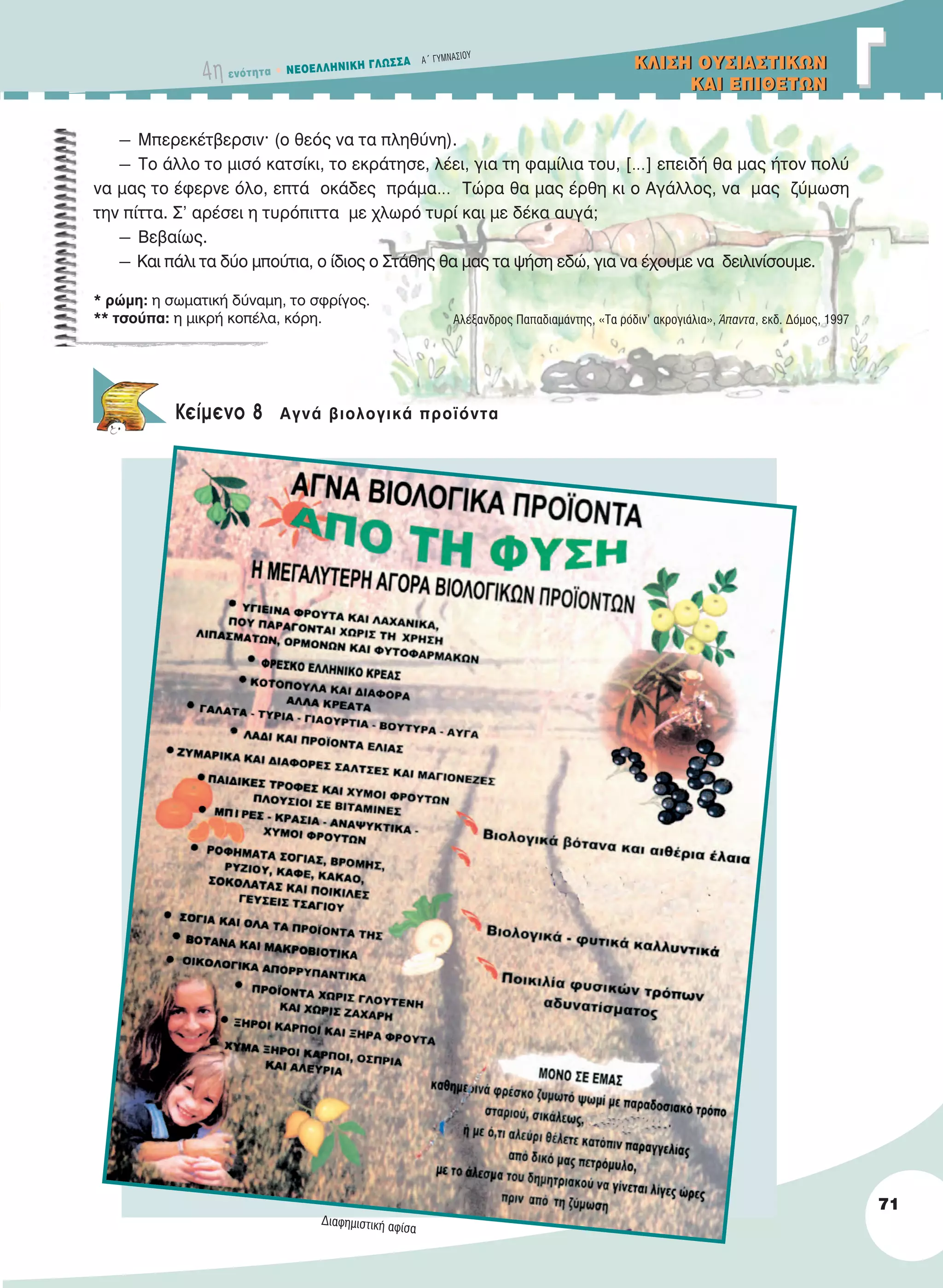 4η ενότητα • NEOEΛΛHNIKH ΓΛΩΣΣA A´ ΓYMNAΣIOY
ΓΓKΛIΣH OYΣIAΣTIKΩN
KAI EΠIΘETΩN
KΛIΣH OYΣIAΣTIKΩN
KAI EΠIΘETΩN
71
― Μπερεκέτβερσιν· (ο θεός να τα πληθύνη).
― Το άλλο το μισό κατσίκι, το εκράτησε, λέει, για τη φαμίλια του, […] επειδή θα μας ήτον πολύ
να μας το έφερνε όλο, επτά οκάδες πράμα… Τώρα θα μας έρθη κι ο Αγάλλος, να μας ζύμωση
την πίττα. Σ’ αρέσει η τυρόπιττα με χλωρό τυρί και με δέκα αυγά;
― Βεβαίως.
― Και πάλι τα δύο μπούτια, ο ίδιος ο Στάθης θα μας τα ψήση εδώ, για να έχουμε να δειλινίσουμε.
Αλέξανδρος Παπαδιαμάντης, «Τα ρόδιν’ ακρογιάλια», Άπαντα, εκδ. Δόμος, 1997
Κείμενο 8 Aγνά βιολογικά προϊόντα
* ρώμη: η σωματική δύναμη, το σφρίγος.
** τσούπα: η μικρή κοπέλα, κόρη.
Διαφημιστική αφίσα
21-0032_NEOELL_GLWSSA_A_GYM_Layout 1 1/28/13 6:33 PM Page 71
 