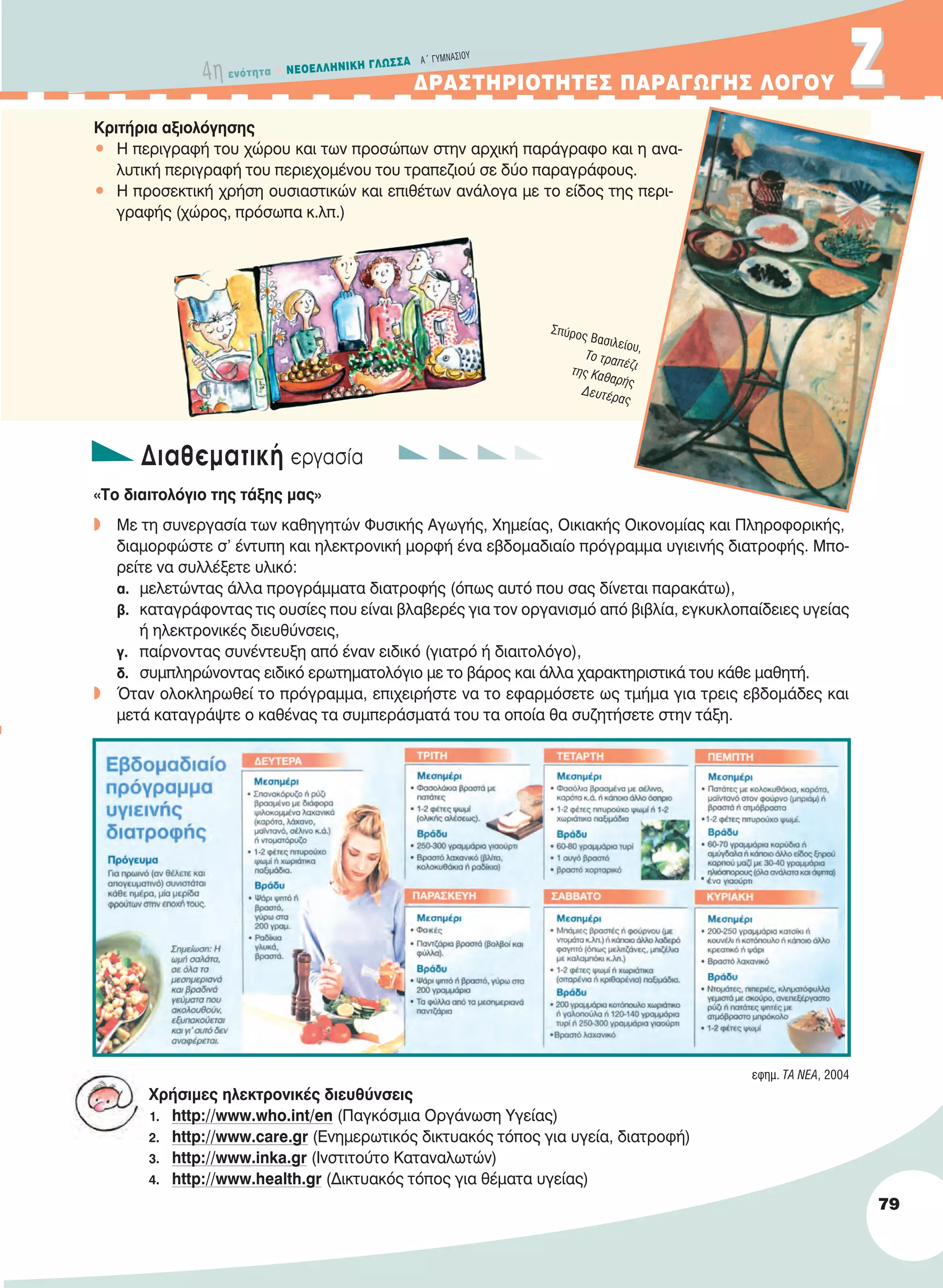 4η ενότητα • NEOEΛΛHNIKH ΓΛΩΣΣA A´ ΓYMNAΣIOY
ΔΡΑΣΤΗΡΙΟΤΗΤΕΣ ΠΑΡΑΓΩΓΗΣ ΛΟΓΟΥ ΖΖ
79
Kριτήρια αξιολόγησης
• H περιγραφή του χώρου και των προσώπων στην αρχική παράγραφο και η ανα-
λυτική περιγραφή του περιεχομένου του τραπεζιού σε δύο παραγράφους.
• H προσεκτική χρήση ουσιαστικών και επιθέτων ανάλογα με το είδος της περι-
γραφής (χώρος, πρόσωπα κ.λπ.)
Διαθεματική εργασία
«Το διαιτολόγιο της τάξης μας»
w Με τη συνεργασία των καθηγητών Φυσικής Αγωγής, Χημείας, Οικιακής Οικονομίας και Πληροφορικής,
διαμορφώστε σ’ έντυπη και ηλεκτρονική μορφή ένα εβδομαδιαίο πρόγραμμα υγιεινής διατροφής. Μπο-
ρείτε να συλλέξετε υλικό:
α. μελετώντας άλλα προγράμματα διατροφής (όπως αυτό που σας δίνεται παρακάτω),
β. καταγράφοντας τις ουσίες που είναι βλαβερές για τον οργανισμό από βιβλία, εγκυκλοπαίδειες υγείας
ή ηλεκτρονικές διευθύνσεις,
γ. παίρνοντας συνέντευξη από έναν ειδικό (γιατρό ή διαιτολόγο),
δ. συμπληρώνοντας ειδικό ερωτηματολόγιο με το βάρος και άλλα χαρακτηριστικά του κάθε μαθητή.
w Όταν ολοκληρωθεί το πρόγραμμα, επιχειρήστε να το εφαρμόσετε ως τμήμα για τρεις εβδομάδες και
μετά καταγράψτε ο καθένας τα συμπεράσματά του τα οποία θα συζητήσετε στην τάξη.
Χρήσιμες ηλεκτρονικές διευθύνσεις
1. http://www.who.int/en (Παγκόσμια Οργάνωση Υγείας)
2. http://www.care.gr (Ενημερωτικός δικτυακός τόπος για υγεία, διατροφή)
3. http://www.inka.gr (Ινστιτούτο Καταναλωτών)
4. http://www.health.gr (Δικτυακός τόπος για θέματα υγείας)
Σπύρος Bασιλείου,
Tο τραπέζιτης Kαθαρής
Δευτέρας
εφημ. TA NEA, 2004
21-0032_NEOELL_GLWSSA_A_GYM_Layout 1 1/28/13 6:33 PM Page 79
 