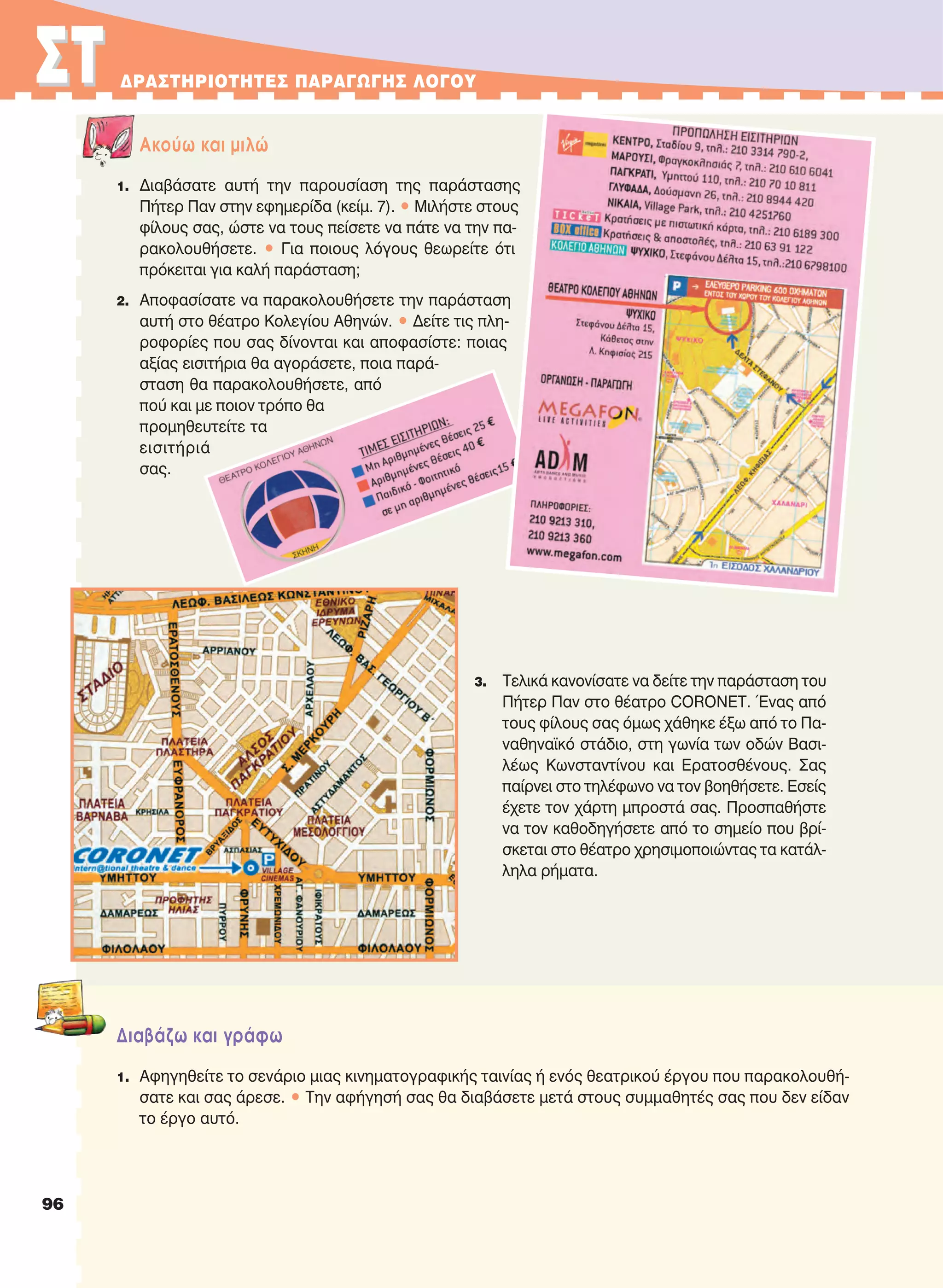 96
ΣTΣT ΔPAΣTHPIOTHTEΣ ΠAPAΓΩΓHΣ ΛOΓOY
Aκούω και μιλώ
1. Διαβάσατε αυτή την παρουσίαση της παράστασης
Πήτερ Παν στην εφημερίδα (κείμ. 7). • Μιλήστε στους
φίλους σας, ώστε να τους πείσετε να πάτε να την πα-
ρακολουθήσετε. • Για ποιους λόγους θεωρείτε ότι
πρόκειται για καλή παράσταση;
2. Αποφασίσατε να παρακολουθήσετε την παράσταση
αυτή στο θέατρο Κολεγίου Αθηνών. • Δείτε τις πλη-
ροφορίες που σας δίνονται και αποφασίστε: ποιας
αξίας εισιτήρια θα αγοράσετε, ποια παρά-
σταση θα παρακολουθήσετε, από
πού και με ποιον τρόπο θα
προμηθευτείτε τα
εισιτήριά
σας.
3. Τελικά κανονίσατε να δείτε την παράσταση του
Πήτερ Παν στο θέατρο CORONET. Ένας από
τους φίλους σας όμως χάθηκε έξω από το Πα-
ναθηναϊκό στάδιο, στη γωνία των οδών Βασι-
λέως Κωνσταντίνου και Ερατοσθένους. Σας
παίρνει στο τηλέφωνο να τον βοηθήσετε. Εσείς
έχετε τον χάρτη μπροστά σας. Προσπαθήστε
να τον καθοδηγήσετε από το σημείο που βρί-
σκεται στο θέατρο χρησιμοποιώντας τα κατάλ-
ληλα ρήματα.
Διαβάζω και γράφω
1. Αφηγηθείτε το σενάριο μιας κινηματογραφικής ταινίας ή ενός θεατρικού έργου που παρακολουθή-
σατε και σας άρεσε. • Την αφήγησή σας θα διαβάσετε μετά στους συμμαθητές σας που δεν είδαν
το έργο αυτό.
21-0032_NEOELL_GLWSSA_A_GYM_Layout 1 1/28/13 6:33 PM Page 96
 