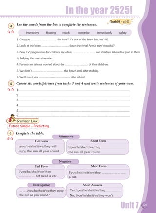 Unit 7 105
In the year 2525!
Use the words from the box to complete the sentences.
1. Can you ……………………… this tune? It's one of the latest hits, isn't it?
2. Look at the boats ……………………….. down the river! Aren't they beautiful?
3. New TV programmes for children are often …………………… and children take active part in them
by helping the main character.
4. Parents are always worried about the …………………… of their children.
5. We didn't …………………………… the beach until after midday.
6. We'll meet you …………………………… after school.
Choose six words/phrases from tasks 3 and 4 and write sentences of your own.
1.........................................................................................................................................
2.........................................................................................................................................
3.........................................................................................................................................
4.........................................................................................................................................
5.........................................................................................................................................
6.........................................................................................................................................
Complete the table.
interactive floating reach recognise immediately safety
Grammar Link
Task 59 - p.161

4

5
Future Simple - Predicting

6
I/you/he/she/it/we/they will
enjoy the sun all year round.
I/you/he/she/it/we/they.........................
the sun all year round.
Full Form Short Form
Affirmative
Interrogative
I/you/he/she/it/we/they
…………… not need a car.
I/you/he/she/it/we/they …………………..
a car.
Full Form Short Form
Negative
…… I/you/he/she/it/we/they enjoy
the sun all year round?
Yes, I/you/he/she/it/we/they..................
No, I/you/he/she/it/we/they won't.
Short Answers
 