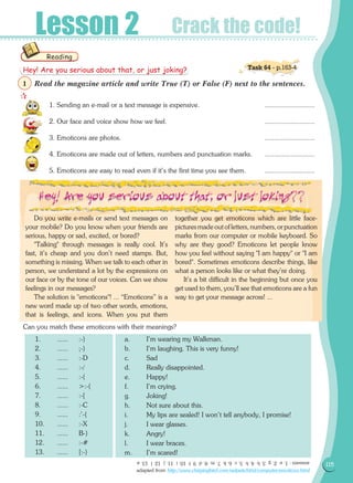115
Lesson 2 Crack the code!
Read the magazine article and write True (T) or False (F) next to the sentences.
1. Sending an e-mail or a text message is expensive. 	 ...........................
2. Our face and voice show how we feel. 	 ...........................
3. Emoticons are photos. 	 ...........................
4. Emoticons are made out of letters, numbers and punctuation marks.	 ...........................
5. Emoticons are easy to read even if it's the first time you see them. 	 ...........................
Do you write e-mails or send text messages on
your mobile? Do you know when your friends are
serious, happy or sad, excited, or bored?
Talking through messages is really cool. It's
fast, it's cheap and you don't need stamps. But,
something is missing. When we talk to each other in
person, we understand a lot by the expressions on
our face or by the tone of our voices. Can we show
feelings in our messages?
The solution is emoticons! ... “Emoticons” is a
new word made up of two other words, emotions,
that is feelings, and icons. When you put them
together you get emoticons which are little face-
picturesmadeoutofletters,numbers,orpunctuation
marks from our computer or mobile keyboard. So
why are they good? Emoticons let people know
how you feel without saying I am happy or I am
bored. Sometimes emoticons describe things, like
what a person looks like or what they're doing.
It's a bit difficult in the beginning but once you
get used to them, you'll see that emoticons are a fun
way to get your message across! ...
Can you match these emoticons with their meanings?
1.	 ......	 :-)
2.	 ......	 ;-)	
3.	 ......	 :-D
4.	 ......	 :-/	
5.	 ......	 :-(	
6.	 ......	 :-(
7.	 ......	 :-[
8.	 ......	 :-C	
9.	 ......	 :'-(	
10.	 ......	 :-X
11.	 ......	 B-)
12.	 ...... 	 :-#	
13.	 ...... 	 [:-)	
a.	 I'm wearing my Walkman.
b.	 I'm laughing. This is very funny!
c.	 Sad
d.	 Really disappointed.
e.	 Happy!
f.	 I'm crying.
g.	 Joking!
h.	 Not sure about this.
i.	 My lips are sealed! I won't tell anybody, I promise!
j.	 I wear glasses.
k.	 Angry!
l.	 I wear braces.
m.	 I'm scared!
Reading
answers:1.e2.g3.b4.h5.c6.k7.m8.d9.f10.i11.j12.l13.a
adapted from http://www.chirpingbird.com/netpets/html/computer/emoticon.html
Hey! Are you serious about that, or just joking?

1
Task 64 - p.163-4
 