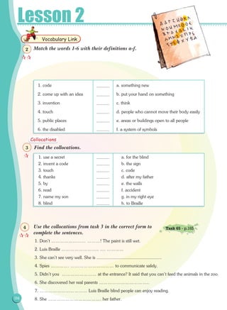 Lesson 2
Find the collocations.
Use the collocations from task 3 in the correct form to
complete the sentences.
1. Don't …………………… ………! The paint is still wet.
2. Luis Braille …………………….. …. ………...
3. She can’t see very well. She is .......................................................
4. Spies …………. ………………………… to communicate safely.
5. Didn't you …………………… at the entrance? It said that you can't feed the animals in the zoo.
6. She discovered her real parents ……………………………..
7. …………………………… Luis Braille blind people can enjoy reading.
8. She ………………………………. her father.
1. use a secret	 a. for the blind
2. invent a code	 b. the sign
3. touch	 c. code
4. thanks	 d. after my father
5. by	 e. the walls
6. read	 f. accident
7. name my son	 g. in my right eye
8. blind	 h. to Braille

3
Collocations

4 Task 65 - p.165
...........
...........
...........
...........
...........
...........
...........
...........
116116
Vocabulary Link

2 Match the words 1-6 with their definitions a-f.
1. code	 a. something new
2. come up with an idea	 b. put your hand on something
3. invention	 c. think
4. touch	 d. people who cannot move their body easily
5. public places	 e. areas or buildings open to all people
6. the disabled	 f. a system of symbols
...........
...........
...........
...........
...........
...........
 