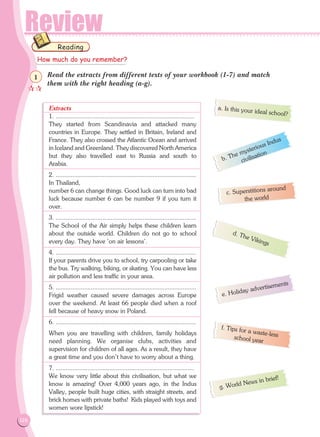 Review
126
Read the extracts from different texts of your workbook (1-7) and match
them with the right heading (a-g).
Extracts
1. ...................................................................................
They started from Scandinavia and attacked many
countries in Europe. They settled in Britain, Ireland and
France. They also crossed the Atlantic Ocean and arrived
in Iceland and Greenland. They discovered North America
but they also travelled east to Russia and south to
Arabia. 	
2. ....................................................................................
In Thailand,
number 6 can change things. Good luck can turn into bad
luck because number 6 can be number 9 if you turn it
over.
3. ....................................................................................
The School of the Air simply helps these children learn
about the outside world. Children do not go to school
every day. They have 'on air lessons'.	
4. ....................................................................................
If your parents drive you to school, try carpooling or take
the bus. Try walking, biking, or skating. You can have less
air pollution and less traffic in your area.	
5. ....................................................................................
Frigid weather caused severe damages across Europe
over the weekend. At least 66 people died when a roof
fell because of heavy snow in Poland.	
6. ....................................................................................
When you are travelling with children, family holidays
need planning. We organise clubs, activities and
supervision for children of all ages. As a result, they have
a great time and you don't have to worry about a thing.
7. ...................................................................................
We know very little about this civilisation, but what we
know is amazing! Over 4,000 years ago, in the Indus
Valley, people built huge cities, with straight streets, and
brick homes with private baths! Kids played with toys and
women wore lipstick!	
Reading
a. Is this your ideal school?
How much do you remember?

1
b. The mysterious Indus
civilisation
c. Superstitions around
the world
d. The Vikings
e. Holiday advertisements
f. Tips for a waste-lessschool year
g. World News in brief!
04 WORKBOOK PROXO SEL 093-129.indd 126 13/5/2015 3:45:33 µµ
 