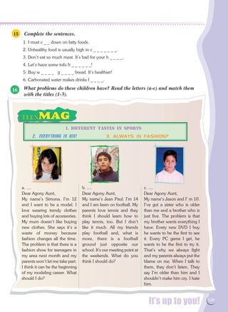 It’s up to you! 139
a. ....
Dear Agony Aunt,
My name's Simona. I'm 12
and I want to be a model. I
love wearing trendy clothes
and buying lots of accessories.
My mum doesn't like buying
new clothes. She says it's a
waste of money because
fashion changes all the time.
The problem is that there is a
fashion show for teenagers in
my area next month and my
parents won't let me take part.
I think it can be the beginning
of my modeling career. What
should I do?
b. ....
Dear Agony Aunt,
My name's Jean Paul. I'm 14
and I am keen on football. My
parents love tennis and they
think I should learn how to
play tennis, too. But I don't
like it much. All my friends
play football and, what is
more, there is a football
ground just opposite our
school. It's our meeting point at
the weekends. What do you
think I should do?
c. ....
Dear Agony Aunt,
My name's Jason and I' m 10.
I've got a sister who is older
than me and a brother who is
just five. The problem is that
my brother wants everything I
have. Every new DVD I buy
he wants to be the first to see
it. Every PC game I get, he
wants to be the first to try it.
That's why we always fight
and my parents always put the
blame on me. When I talk to
them, they don't listen. They
say I'm older than him and I
shouldn't make him cry. I hate
him.
1. DIFFERENT TASTES IN SPORTS
2. Everything is His!	 3. ALWAYS IN FASHION?
Complete the sentences.
1. I must c _ _ down on fatty foods.
2. Unhealthy food is usually high in c _ _ _ _ _ _ _.
3. Don't eat so much meat. It's bad for your h _ _ _ _.
4. Let's have some tofu b _ _ _ _ _ _!
5. Buy w _ _ _ _ g _ _ _ _ bread. It's healthier!
6. Carbonated water makes drinks f _ _ _ _.
What problems do these children have? Read the letters (a-c) and match them
with the titles (1-3).
15
16
 