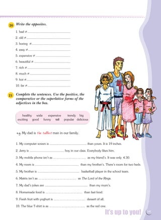 It’s up to you! 141
healthy wide expensive trendy big
exciting good funny tall popular delicious
Write the opposites.
1. bad ≠....................................................
2. old ≠.....................................................
3. boring ≠...............................................
4. easy ≠...................................................
5. expensive ≠..........................................
6. beautiful ≠............................................
7. rich ≠....................................................
8. much ≠.................................................
9. hot ≠.....................................................
10. far ≠....................................................
Complete the sentences. Use the positive, the
comparative or the superlative forms of the
adjectives in the box.
e.g. My dad is the tallest man in our family.
1. My computer screen is ............................................ than yours. It is 19 inches.
2. Jerry is ......................................... boy in our class. Everybody likes him.
3. My mobile phone isn't as ………………………….. as my friend's. It was only € 30.
4. My room is .................................................... than my brother's. There's room for two beds.
5. My brother is .................................................. basketball player in the school team.
6. Matrix isn't as ………………………………. as The Lord of the Rings.
7. My dad's jokes are ................................................... than my mum's.
8. Homemade food is ……………………………… than fast food.
9. Fresh fruit with yoghurt is …………………………. dessert of all.
10. The blue T-shirt is as …………………………….. as the red one.
20
21
 