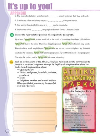 APPENDIX
It’s up to you!
148
5. The murmillo gladiators wore bronze h _ _ _ _ _ _, which protected their face and neck.
6. E-mails are a fast and cheap way to c _ _ _ _ _ _ _ _ _ _ with your friends.
7. Our teacher has decided to grow a b _ _ _ _ and a moustache.
8. There were two o _ _ _ _ _ _ _ languages in Roman Times, Latin and Greek.
Choose the right relative pronoun to complete the paragraph.
My school, 1
where/which is on a small hill in the north of our village has about 100 students
2
who/which live in the area. There is a big playground, 3
which/where children play sports.
There is also a small amphitheatre 4
which/where we put on our school plays. My favourite
teacher is Mr Vassiliou, 5
who/which teaches geography. My best friend doesn't like geography.
She says she prefers maths, 6
where/which is more interesting.
Look at the brochure of the Attica Zoological Park and use the information to
prepare a recorded telephone message in English with information about the
park. Include information about:
• Opening hours
• Tickets and prices for adults, children,
groups etc
• shops
• Telephone number and e-mail address
When you finish you can try to record it
with your partner.
34
35
...............................................................................
...............................................................................
...............................................................................
...............................................................................
...............................................................................
...............................................................................
...............................................................................
...............................................................................
...............................................................................
Attica Zoological Park
OPEN ALL YEAR ROUND
from 9.00 am to sunset
Admission
€ 11 for adults
€ 9 for children aged 3-12
Under 3: free
For groups over 25 people: € 9
Special prices for schools
Disabled: free
There's a gift shop where you can buy
souvenirs and a café where you can enjoy a
drink or have a rest.
We organise children's parties, events and
educational programmes for schools.
INFORMATION
Tel. 210 6634724
e-mail: zoo@atticapark.gr
 