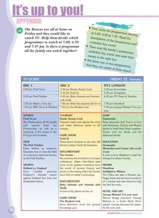 APPENDIX
It’s up to you!
150
The Browns are all at home on
Friday and they would like to
watch TV. Help them decide which
programmes to watch at 5.00, 6.30
and 7.45 pm. Is there a programme
all the family can watch together?
BBC 1	 BBC 2	 ITV1 LONDON	
5.00 pm Final Score	 4.30 pm Ready Steady Cook	 5.00 pm Emmerdale
	 5.15 pm Sudo-Q	 5.30 pm Geography
5.30 pm Pink Panther 	 6.30 pm Baby Animals and Animals	 6.30 pm ITV News  Weather		
	 with shells
7.00 pm Match of the day 	 7.00 pm What the ancients did for us 	 7.00 pm Heartbeat
7.45 pm BBC News  Weather	 7.45 pm the Weakest Link 	 7.30 pm George Michael, I'm your 	
		 man
TV GUIDE FRIDAY 22 January
SPORTS
Final Score
Ray Stubbs gives all the results
and reports from the
Premiership, as well as a
round-up of the stories in the
FA Cup and Scotland.
FILM
The Pink Panther
Peter Sellers as Inspector
Clouseau tries to stop the theft
of a precious diamond known
as the Pink Panther.
SPORTS
Holland vs. England
Gary Lineker presents
England's friendly match
against Holland live from the
Amsterdam Arena. 	
COOKERY
Ready Steady Cook
Talented chefs work against the clock
and make delicious dishes in 20
minutes.
GAME SHOW
Sudo-Q
Three teams compete to see who will
become today's Sudo-Q champion.
DOCUMENTARY
The Greeks
We examine the inventions of ancient
civilisations. Adam Hart-Davis tests
some of the greatest inventions from
the world of ancient Greece and
shows us the lasting effect the Greeks
have had on today's technology.
DOCUMENTARY
Baby Animals and Animals with
Shells
A look at the planet we live on.
GAME SHOW
The Weakest Link
Anne Robinson hosts this general
knowledge quiz.
SOAP
Emmerdale
Edna discovers that Tom's in love
with Rosemary. Donna and Marlon
decide to build their future together.
Turner cries for Shelly and his
destroyed family.
EDUCATION
Geography
Mountains and Coasts: Life on the
Coast
A look at how Brighton's coast has
changed to attract tourists.
DRAMA
Heartbeat
Intelligence Matters
The Police are after a Russian spy.
Peggy thinks she has found evidence
of a murder and asks David to help
her find the truth.
MUSIC AND ART
George Michael, I'm your man
Melvyn Bragg interviews George
Michael in a South Bank Show
special. George discusses his career,
his life and work.
adopted from www.radiotimes.com
38
• First, circle the programmes starting
at 5.00, 6.00  7.45. Read thedescriptions of the programmes and
underline key words.• Then read the family's preferences,
underline key words and write their
names in the right box.• Are there one or two programmes
that they can watch at these times?
 
