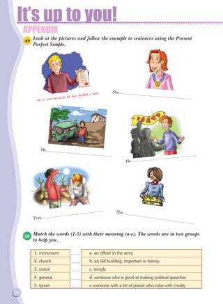 APPENDIX
It’s up to you!
156
Look at the pictures and follow the example to sentences using the Present
Perfect Simple.
Match the words (1-5) with their meaning (a-e). The words are in two groups
to help you.
He is sad because he has failed a test. She...................................................................
She...................................................................
He..............................................................
They..........................................................
He..............................................................
1. monument			 a. an officer in the army
2. church			 b. an old building, important in history
3. orator			 c. temple
4. general			 d. someone who is good at making political speeches
5. tyrant			 e someone with a lot of power who rules with cruelty
49
50
........
........
........
........
........
 