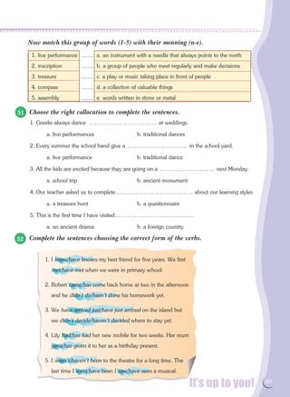 It’s up to you! 157
1. live performance	 a. an instrument with a needle that always points to the north
2. inscription	 b. a group of people who meet regularly and make decisions
3. treasure	 c. a play or music taking place in front of people
4. compass	 d. a collection of valuable things
5. assembly	 e. words written in stone or metal
Now match this group of words (1-5) with their meaning (a-e).
Choose the right collocation to complete the sentences.
1. Greeks always dance ………………………………. at weddings.
a. live performances	 b. traditional dances
2. Every summer the school band give a …………………………… in the school yard.
a. live performance	 b. traditional dance
3. All the kids are excited because they are going on a ………………………… next Monday.
a. school trip	 b. ancient monument
4. Our teacher asked us to complete…………………………………… about our learning styles.
a. a treasure hunt	 b. a questionnaire
5. This is the first time I have visited…………………………………….
a. an ancient drama	 b. a foreign country
Complete the sentences choosing the correct form of the verbs.
51
52
1. I knew/have known my best friend for five years. We first
met/have met when we were in primary school.
2. Robert came/has come back home at two in the afternoon
and he didn't do/hasn't done his homework yet.
3. We have arrived just/have just arrived on the island but
we didn't decide/haven't decided where to stay yet.
4. Lily had/has had her new mobile for two weeks. Her mum
gave/has given it to her as a birthday present.
5. I wasn't/haven't been to the theatre for a long time. The
last time I went/have been I saw/have seen a musical.
........
........
........
........
........
 