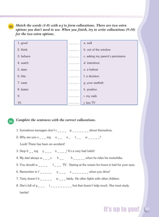 It’s up to you! 159
Match the words (1-8) with a-j to form collocations. There are two extra
options you don't need to use. When you finish, try to write collocations (9-10)
for the two extra options.
1. good	 a. well
2. think	 b. out of the window
3. behave	 c. asking my parent's permission
4. watch	 d. intentions
5. stare	 e. a helmet
6. bite	 f. a decision
7. wear	 g. your seatbelt
8. fasten	 h. positive
9.	 i. my nails
10.	 j. less TV
Complete the sentences with the correct collocations.
1. Sometimes teenagers don't t _ _ _ _ p _ _ _ _ _ _ _ about themselves.
2. Why are you s _ _ _ ing o _ _ o _ t _ _ w _ _ _ _ _?
Look! There has been an accident!
3. Stop b _ _ ing y _ _ _ n _ _ _ _! It's a very bad habit!
4. My dad always w _ _ _ s h _ _ h _ _ _ _ _ when he rides his motorbike.
5. You should w _ _ _ _ l _ _ _ TV . Staring at the screen for hours is bad for your eyes.
6. Remember to f _ _ _ _ _ y _ _ _ s _ _ _ _ _ _ _ when you drive!
7. Terry doesn't b _ _ _ _ _ w _ _ _ lately. He often fights with other children.
8. She's full of g _ _ _ i _ _ _ _ _ _ _ _ _ but that doesn't help much. She must study
harder!
55
56
.............
.............
.............
.............
.............
.............
.............
.............
.............
.............
 