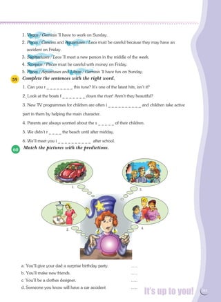 It’s up to you! 161
Complete the sentences with the right word.
1. Can you r _ _ _ _ _ _ _ _ this tune? It's one of the latest hits, isn't it?
2. Look at the boats f _ _ _ _ _ _ _ down the river! Aren't they beautiful?
3. New TV programmes for children are often i _ _ _ _ _ _ _ _ _ _ and children take active
part in them by helping the main character.
4. Parents are always worried about the s _ _ _ _ _ of their children.
5. We didn't r _ _ _ _ the beach until after midday.
6. We'll meet you i _ _ _ _ _ _ _ _ _ _ after school.
Match the pictures with the predictions.
a. You'll give your dad a surprise birthday party. 		 …..
b. You'll make new friends.					 …..
c. You'll be a clothes designer.				 …..
d. Someone you know will have a car accident		 …..
1.
2.
3.
4.
59
60
1. Virgos / Geminis 'll have to work on Sunday.
2. Pisces / Cancers and Aquariuses / Leos must be careful because they may have an
accident on Friday.
3. Sagittariuses / Leos 'll meet a new person in the middle of the week.
4. Scorpios / Pisces must be careful with money on Friday.
5. Pisces / Aquariuses and Libras / Geminis 'll have fun on Sunday.
 