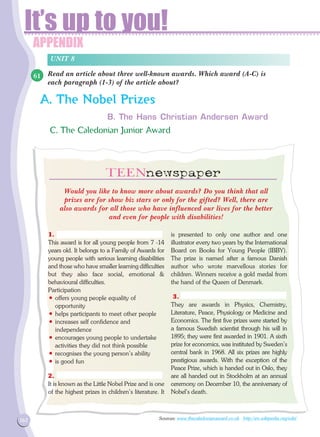 APPENDIX
It’s up to you!
162
APPENDIX
Read an article about three well-known awards. Which award (A-C) is
each paragraph (1-3) of the article about?
UNIT 8
A. The Nobel Prizes
B. The Hans Christian Andersen Award
C. The Caledonian Junior Award
Would you like to know more about awards? Do you think that all
prizes are for show biz stars or only for the gifted? Well, there are
also awards for all those who have influenced our lives for the better
and even for people with disabilities!
1.
This award is for all young people from 7 -14
years old. It belongs to a Family of Awards for
young people with serious learning disabilities
and those who have smaller learning difficulties
but they also face social, emotional 
behavioural difficulties.
Participation
• offers young people equality of
opportunity
• helps participants to meet other people
• increases self confidence and
independence
• encourages young people to undertake
activities they did not think possible
• recognises the young person's ability
• is good fun
2.
It is known as the Little Nobel Prize and is one
of the highest prizes in children's literature. It
is presented to only one author and one
illustrator every two years by the International
Board on Books for Young People (IBBY).
The prize is named after a famous Danish
author who wrote marvellous stories for
children. Winners receive a gold medal from
the hand of the Queen of Denmark.
3.
They are awards in Physics, Chemistry,
Literature, Peace, Physiology or Medicine and
Economics. The first five prizes were started by
a famous Swedish scientist through his will in
1895; they were first awarded in 1901. A sixth
prize for economics, was instituted by Sweden's
central bank in 1968. All six prizes are highly
prestigious awards. With the exception of the
Peace Prize, which is handed out in Oslo, they
are all handed out in Stockholm at an annual
ceremony on December 10, the anniversary of
Nobel's death.
Sources: www.thecaledonianaward.co.uk http://en.wikipedia.org/wiki/
61
 