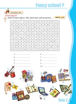 Unit 2 11
Fancy school ?
Find 10 school subjects. Then match them with the pictures.
1. ………………………….
2. ………………………….
3. ………………………….
4. ………………………….
5. ………………………….
6. ………………………….
7. ………………………….
8. ………………………….
9. ………………………….
10. …………………………
Vocabulary Link
A N C I E N T G R E E K O A E
R A B H N E G H J K B M L G H
T C M A T H E M A T I C S O A
E D F G F B N S F V O B C C E
M H N I O Y H J D N L D S A N
U I K J P B A S O A O U N S G
S S L M A P C F G C G O E F L
I T G E O G R A P H Y A M M I
C O M P U T E R S T U D I E S
A R D E G T E D F A B C M J H
B Y H O M E E C O N O M I C S
1
2
5
6
7
3
8
9
4
10
School subjects

2
Task 6 - p.134
 