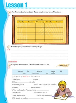 Lesson 1
12
Use the school subjects of task 2 and complete your school timetable.
Which is your favourite school day? Why?
e.g. I often do my homework at the last minute.
1. Mark loves .............................. to music.
2. She's .............................. at maths.
3. Don't let yourself ...................... behind in the subjects you don't like.
4. I spend .............................. studying history.
5. Your marks are low. You need to try ...............................
6. Children like .............................. out with their friends.
7. How often do you .............................. books from the library?
8. We usually go to school .............................. bus.
Complete the sentences 1-8 with words from the box.
...............................................................................................................................................
...............................................................................................................................................
...............................................................................................................................................
...............................................................................................................................................
listening	by		hanging		borrow		fall
	hours		homework		ace	harder

3

4

5
Collocations
Task 7 - p.134
Timetable
Monday Tuesday Wednesday Thursday Friday
01 WORKBOOK PROXO SEL 001-026.indd 12 13/5/2015 2:57:56 µµ
 
