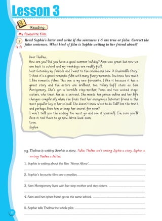 22
Lesson 3
Read Sophie's letter and write if the sentences 1-5 are true or false. Correct the
false sentences. What kind of film is Sophie writing to her friend about?
Dear Thelma,
How are you? Did you have a good summer holiday? Mine was great but now we
are back to school and my weekdays are really full.
Last Saturday my friends and I went to the cinema and saw ‘A Cinderella Story’.
I think it's a great romantic film with many funny moments. You know how much
I like romantic films. This one is my new favourite. I like it because it has a
great story and the actors are brilliant, too. Hilary Duff stars as Sam
Montgomery. She's got a horrible step-mother, Fiona and two wicked step-
sisters, who treat her as a servant. She meets her prince online and her life
changes completely when she finds that her anonymous Internet friend is the
most popular boy in her school. She doesn't know what to do. Tell him the truth
and perhaps lose him or keep her secret for ever?
I won't tell you the ending. You must go and see it yourself. I'm sure you'll
love it, too! Have to go now. Write back soon.
Love,
Sophie
e.g. Thelma is writing Sophie a story. False. Thelma isn't writing Sophie a story. Sophie is
writing Thelma a letter.
1. Sophie is writing about the film ‘Home Alone'....................................................................
...............................................................................................................................................
2. Sophie's favourite films are comedies.................................................................................
...............................................................................................................................................
3. Sam Montgomery lives with her step-mother and step-sisters. ...........................................
...............................................................................................................................................
4. Sam and her cyber friend go to the same school. ..............................................................
...............................................................................................................................................
5. Sophie tells Thelma the whole plot. ...................................................................................
...............................................................................................................................................
Reading
My favourite film

1
 