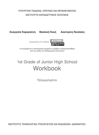 1st Grade of Junior High School
Workbook
Προχωρημένοι
ΥΠΟΥΡΓΕΙΟ ΠΑΙΔΕΙΑΣ, ΕΡΕΥΝΑΣ ΚΑΙ ΘΡΗΣΚΕΥΜΑΤΩΝ
ΙΝΣΤΙΤΟΥΤΟ ΕΚΠΑΙΔΕΥΤΙΚΗΣ ΠΟΛΙΤΙΚΗΣ
Ευαγγελία Καραγιάννη Βασιλική Κουή Αικατερίνη Νικολάκη
ΑΝΑΔΟΧΟΣ ΣΥΓΓΡΑΦΗΣ
ΙΝΣΤΙΤΟΥΤΟ ΤΕΧΝΟΛΟΓΙΑΣ ΥΠΟΛΟΓΙΣΤΩΝ ΚΑΙ ΕΚΔΟΣΕΩΝ «ΔΙΟΦΑΝΤΟΣ»
Η συγγραφή και η επιστηµονική επιµέλεια του βιβλίου πραγµατοποιήθηκε
υπό την αιγίδα του Παιδαγωγικού Ινστιτούτου
00 WORKBOOK PROXO SEL XX1-XX6.indd 3 20/1/2016 10:31:33 πµ
 