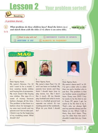 Unit 3 33
Your problem sorted!Lesson 2
What problems do these children have? Read the letters (a-c)
and match them with the titles (1-4) (there is an extra title).
a. ....
Dear Agony Aunt,
My name's Simona. I'm 12
and I want to be a model. I
love wearing trendy clothes
and buying lots of accessories.
My mum doesn't like buying
new clothes. She says it's a
waste of money because
fashion changes all the time.
The problem is that there is a
fashion show for teenagers in
my area next month and my
parents won't let me take part.
I think it can be the beginning
of my modeling career. What
should I do?
b. ....
Dear Agony Aunt,
My name's Jean Paul. I'm 14
and I am keen on football. My
parents love tennis and they
think I should learn how to
play tennis, too. But I don't
like it much. All my friends
play football and what is more
there is a football ground just
opposite our school. It's our
meeting point at the weekends.
What do you think I should
do?
c. ....
Dear Agony Aunt,
My name's Jason and I' m 10.
I've got a sister who is older
than me and a brother who is
just five. The problem is that
my brother wants everything I
have. Every new DVD I buy
he wants to be the first to see
it. Every PC game I get, he
wants to be the first to try it.
That's why we always fight
and my parents always put the
blame on me. When I talk to
them, they don't listen. They
say I'm older than him and I
shouldn't make him cry. I hate
him.
Reading
	 1. Want to play with me?	 2. DIFFERENT TASTES IN SPORTS
3. Everything is His!	 4. ALWAYS IN FASHION?
A problem shared…

1 Task 16 - p.139
 