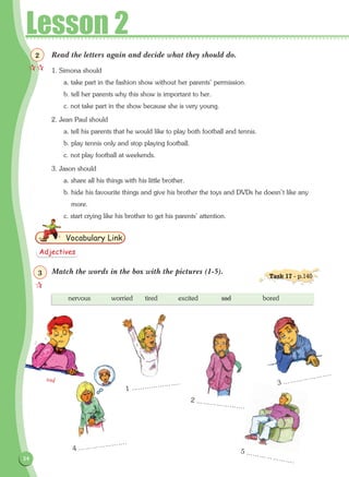 34
Lesson 2
Read the letters again and decide what they should do.
1. Simona should
a. take part in the fashion show without her parents' permission.
b. tell her parents why this show is important to her.
c. not take part in the show because she is very young.
2. Jean Paul should
a. tell his parents that he would like to play both football and tennis.
b. play tennis only and stop playing football.
c. not play football at weekends.
3. Jason should
a. share all his things with his little brother.
b. hide his favourite things and give his brother the toys and DVDs he doesn't like any
more.
c. start crying like his brother to get his parents' attention.
Match the words in the box with the pictures (1-5).
Vocabulary Link
nervous	 worried	 tired	 excited	 sad		 bored
sad
1 ………………….
2 ………………….
4 ………………….
5 ………………….
3 ………………….

2
Adjectives

3 Task 17 - p.140
 