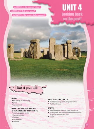 43
Looking back
on the past!
READ
•the history of the Vikings
• jokes
• news reports
PRACTISE COLLOCATIONS
 VOCABULARY RELATED TO
• music, puppets, poetry
• famous people
• burglary
• the weather
• disasters
PRACTISE THE USE OF
• Past Simple (regular  irregular verbs)
• Past Continuous
WRITE
• your biography for your class year book
• a paragraph describing what was happening
at specific times in the past
• a story
UNIT 4
In Unit 4 you will…
LESSON 1: On a mystery tour!
LESSON 2: Tell me a story!
LESSON 3: We survived the tsunami!
43
 