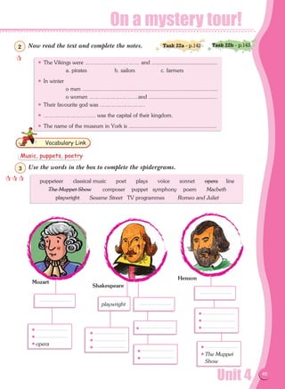 On a mystery tour!
Unit 4 45
Now read the text and complete the notes.
Use the words in the box to complete the spidergrams.
Vocabulary Link
• The Vikings were ………………………… and ............................................
	 a. pirates	 b. sailors		c. farmers
• In winter
	 o men ...........................................................................................
	 o women ………………………and ..............................................
• Their favourite god was …………………….
• ……………………….. was the capital of their kingdom.
• The name of the museum in York is ...........................................................
puppeteer classical music poet plays voice sonnet opera line
The Muppet Show composer puppet symphony poem Macbeth
playwright Sesame Street TV programmes Romeo and Juliet
•
•
•opera
playwright
•
•
•
•
•
•
•
•
•
•
•The Muppet
Show
Mozart
Shakespeare
Henson
Task 22a - p.142 Task 22b - p.143

2
Music, puppets, poetry

3
 