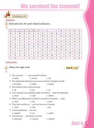 Unit 4 57
We survived the tsunami!
Find and circle 10 words related to disasters.
Choose the right word.
1.	 The mountain ……. team saved the climbers.
	 a. police	 b. rescue	 c. fire
2.	 The earthquake destroyed many houses and lots of people were left …
	 a. homeless	 b. killed	 c. injured
3.	 We wanted to know what was going …
	 a. up	 b. out	 c. on
4.	 A lot of people were standing outside the hotel in … after the earthquake.
	 a. shock	 b. help	 c. shelter
5.	 While I was talking with my friend on the phone, the phone … dead.
	 a. came	 b. got	 c. went
6.	 They had a terrible car … and now they are in hospital.
	 a. crash	 b. shut	 c. fire
7.	 A strong aftershock … the area.
	 a. trapped	 b. cut	 c. rocked
8.	 The hurricane … thousands of schools.
	 a. destroyed	 b. rescued	 c. crashed
Vocabulary Link
Disasters
Collocations

3

4 Task 29 - p.145
T S U N A M I A G I L M C P O X
B F M O H E A R T H Q U A K E A
F I R E S N J O P R T B R W Y S
L N E P R E S C U E K I C E R H
O T P A L I O N T D E D R C B E
O R A B G K H U R R I C A N E L
D O L B E N S P Q A R O S Y Z T
C L E G P T I O F R A N H C E E
D A V A L A N C E L E C E W K R
E K A N E S T H O M E L E S S E
V O L C A N I C E R U P T I O N
 