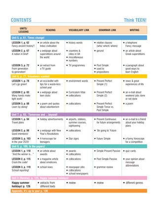 UNITS/
LESSONS
READING VOCABULARY LINK GRAMMAR LINK WRITING
Unit 5, p. 61, Times change!
LESSON 1, p. 62
Fancy ancient history?
LESSON 2, p. 67
A nation in brief!
LESSON 3, p. 72
From generation
to generation!
• an article about the
Indus civilisation
• a webpage about
superstitions around
the world
• an extract from
a TV guide
• history words
• countries 
cities in UK
• miscellaneous
• numbers
• TV programmes
• relative clauses
(who/ which/ where)
• gerund
• Past Simple
• used to
• prepositions
• a telephone
Fancy message
• an article about
Greek superstitions
• a paragraph about
good ways to
learn English
Unit 6, p. 77, Volunteers wanted!
LESSON 1, p. 78
Let's go green!
LESSON 2, p. 83
Many hands make
light work!
LESSON 3, p. 88
Learn by doing!
• an eco-leaflet with
tips for a waste-less
school year
• a webpage about
teen clubs
• a poem and quotes
about volunteerism
• environment words
• Curriculum Vitae
• collocations
• collocations
• Present Perfect
Simple (1)
• Present Perfect
Simple (2)
• Present Perfect
Simple Tense vs.
Past Simple
• news  great
experiences of life
• an e-mail about
weekend jobs done
or not done
• a poem
Unit 7, p. 93, Tomorrow and …beyond!
LESSON 1, p. 94
Travel plans
LESSON 2, p. 99
Good intentions!
LESSON 3, p. 103
In the year 2525!
• holiday advertisements
• a webpage with New
Year's Resolutions
• A horoscope for
teenagers
• airports, stations,
summer courses,
sightseeing
• collocations
• Star signs
• Present Continuous
for future arrangements
• ‘Be going to' Future
• Future Simple
• an e-mail to a friend
about your holiday
plans
• a funny horoscope
for a competition
Unit 8, p. 109, In the papers!
LESSON 1, p. 110
“And the winner is…”
LESSON 2, p. 115
Crack the code!
LESSON 3, p. 119
School reporting!
• an article about
awards
• a magazine article
about emoticons
• school news
• awards
• collocations
• collocations
• newspaper jobs
• collocations
• school newspapers
• Simple Present Passive
• Past Simple Passive
• grammar review
• quiz cards
• your opinion about
message
abbreviations
Unit 9 (Review), p. 125, Happy summer holidays!
Happy summer
holidays! p. 126
• extracts from
different texts
• review • review • different genres
Appendix, It’s up to you! p. 130
CONTENTS	 Think TEEN!
 