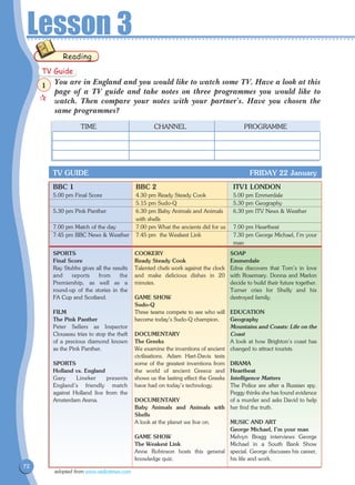 72
Lesson 3
You are in England and you would like to watch some TV. Have a look at this
page of a TV guide and take notes on three programmes you would like to
watch. Then compare your notes with your partner's. Have you chosen the
same programmes?
Reading
	 TIME	 CHANNEL	 PROGRAMME
BBC 1	 BBC 2	 ITV1 LONDON	
5.00 pm Final Score	 4.30 pm Ready Steady Cook	 5.00 pm Emmerdale
	 5.15 pm Sudo-Q	 5.30 pm Geography
5.30 pm Pink Panther 	 6.30 pm Baby Animals and Animals	 6.30 pm ITV News  Weather		
	 with shells
7.00 pm Match of the day 	 7.00 pm What the ancients did for us 	 7.00 pm Heartbeat
7.45 pm BBC News  Weather	 7.45 pm the Weakest Link 	 7.30 pm George Michael, I'm your 	
		 man
TV GUIDE FRIDAY 22 January
SPORTS
Final Score
Ray Stubbs gives all the results
and reports from the
Premiership, as well as a
round-up of the stories in the
FA Cup and Scotland.
FILM
The Pink Panther
Peter Sellers as Inspector
Clouseau tries to stop the theft
of a precious diamond known
as the Pink Panther.
SPORTS
Holland vs. England
Gary Lineker presents
England's friendly match
against Holland live from the
Amsterdam Arena. 	
COOKERY
Ready Steady Cook
Talented chefs work against the clock
and make delicious dishes in 20
minutes.
GAME SHOW
Sudo-Q
Three teams compete to see who will
become today's Sudo-Q champion.
DOCUMENTARY
The Greeks
We examine the inventions of ancient
civilisations. Adam Hart-Davis tests
some of the greatest inventions from
the world of ancient Greece and
shows us the lasting effect the Greeks
have had on today's technology.
DOCUMENTARY
Baby Animals and Animals with
Shells
A look at the planet we live on.
GAME SHOW
The Weakest Link
Anne Robinson hosts this general
knowledge quiz.
SOAP
Emmerdale
Edna discovers that Tom's in love
with Rosemary. Donna and Marlon
decide to build their future together.
Turner cries for Shelly and his
destroyed family.
EDUCATION
Geography
Mountains and Coasts: Life on the
Coast
A look at how Brighton's coast has
changed to attract tourists.
DRAMA
Heartbeat
Intelligence Matters
The Police are after a Russian spy.
Peggy thinks she has found evidence
of a murder and asks David to help
her find the truth.
MUSIC AND ART
George Michael, I'm your man
Melvyn Bragg interviews George
Michael in a South Bank Show
special. George discusses his career,
his life and work.
adopted from www.radiotimes.com
TV Guide

1
 