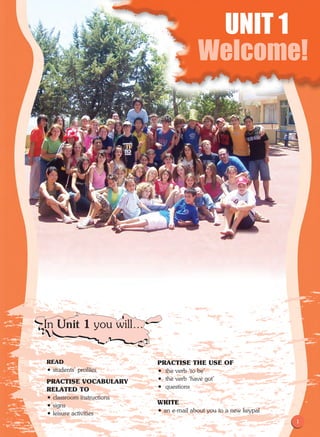 1
Unit 1
Welcome!
READ
• students' profiles	
PRACTISE VOCABULARY 	
RELATED TO
• classroom instructions
• signs
• leisure activities
PRACTISE THE USE OF
• the verb ‘to be'
• the verb ‘have got'
• questions
WRITE
• an e-mail about you to a new keypal
UNIT 1
Welcome!
In Unit 1 you will…
1
 