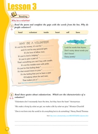 88
Lesson 3
Read the poem and complete the gaps with the words from the box. Why do
people volunteer?
hand volunteer inside heart self fame
WHY BE A VOLUNTEER
It's not for the money, it's not for 1 ……………..
and it's not for any personal gain.
It's for love of fellow man,
It's just to lend a helping 2 …………….. .
It's just to give a part of 3 ……………...
That's something you can't buy with wealth.
It's not the medals worn with pride.
It's just for that feeling deep 4 …………….. .
It's that reward down in your 5 ……………...
It's the feeling that you've been a part
Of helping others far and near,
That makes you a 6 ……………...
from http://www.canteach.ca/elementary/songspoems93.html
Read these quotes about volunteerism. Which are the characteristics of a
volunteer?
Volunteers don't necessarily have the time, but they have the heart. Anonymous
We make a living by what we get, we make a life by what we give. Winston Churchill
One is not born into the world to do everything but to do something. Henry David Thoreau
from http://www.volunteertoday.com/ARCHIVES2002/volpoems.html
...............................................................................................................................................
...............................................................................................................................................
Reading
Look for words that rhyme.
Don't worry about words you
don't know!
Enjoy poetry!
Why be a volunteer

1

2
 