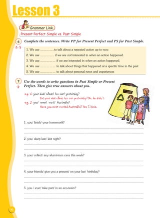 90
Lesson 3
Complete the sentences. Write PP for Present Perfect and PS for Past Simple.
e.g. 1: your dad/ clean/ his car/ yesterday?
Did your dad clean his car yesterday? No, he didn't.
e.g. 2: you/ ever/ visit/ Australia?
Have you ever visited Australia? Yes, I have.
1. you/ finish/ your homework?
...............................................................................................................................................
...............................................................................................................................................
2. you/ sleep late/ last night?
...............................................................................................................................................
...............................................................................................................................................
3. you/ collect/ any aluminium cans this week?
...............................................................................................................................................
...............................................................................................................................................
4. your friends/ give you a present/ on your last birthday?
...............................................................................................................................................
...............................................................................................................................................
5. you / ever/ take part/ in an eco-team?
...............................................................................................................................................
...............................................................................................................................................
Grammar Link
1. We use …………..to talk about a repeated action up to now.
2. We use ………….. if we are not interested in when an action happened.
3. We use …………… if we are interested in when an action happened.
4. We use …………… to talk about things that happened at a specific time in the past
5. We use …………… to talk about personal news and experiences
Present Perfect Simple vs. Past Simple

6

7 Use the words to write questions in Past Simple or Present
Perfect. Then give true answers about you.
 