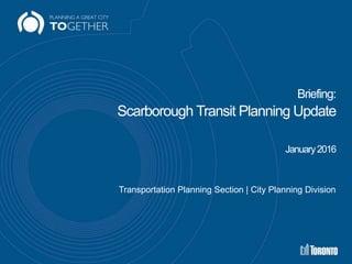 Briefing:
Scarborough Transit Planning Update
January2016
Transportation Planning Section | City Planning Division
 