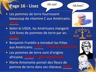 Ah oui!
  Page 16 - Lisez                            Ah bon?

• Les pommes de terre fournissent
  beaucoup de vitamine C aux Américains.
  _____
• Selon le USDA, les Américains mangent
  124 livres de pommes de terre par an.
  _____
• Benjamin Franklin a introduit les frites
  aux Américains. _____
• Les pommes de terre sont d’origine
  africaine. _____
• Marie Antoinette portait des fleurs de
  pomme de terre dans ses cheveux. _____
 