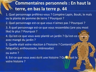 Commentaires personnels : En haut la
       terre, en bas la terre p. 44
1. Quel personnage préférez-vous ? Compère Lapin, Bouki, le maïs
ou la plante de pomme de terre ? Pourquoi ?
2. Quel personnage est-ce que vous n’aimez pas ? Pourquoi ?
3. À quel personnage est-ce que vous ressemblez (are you most
like) le plus ? Pourquoi ?
4. Qu’est-ce que vous avez planté un jardin ? Qu’est-ce que vous
avez mangé du jardin ?
5. Quelle était votre réaction à l’histoire ? Content(e), triste,
fatigué(e), enthousiaste, intéressé(e)
ou autre ?
6. Est-ce que vous avez écrit une histoire ? Quel était le sujet de
votre histoire ?
 