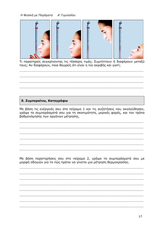 Η Φυσική με Πειράματα Α’ Γυμνασίου
17
Τι παρατηρείς συγκρίνοντας τις τέσσερις τιμές; Συμπίπτουν ή διαφέρουν μεταξύ
τους; Αν διαφέρουν, ποια θεωρείς ότι είναι η πιο ακριβής και γιατί;
……………………………………………………………………………………………………………………………………
……………………………………………………………………………………………………………………………………
……………………………………………………………………………………………………………………………………
……………………………………………………………………………………………………………………………………
δ. Συμπεραίνω, Καταγράφω
Με βάση τις ενέργειές σου στο πείραμα 1 και τις συζητήσεις που ακολούθησαν,
γράψε τα συμπεράσματά σου για τη σκοπιμότητα, μερικές φορές, και τον τρόπο
βαθμονόμησης των οργάνων μέτρησης.
……………………………………………………………………………………………………………………………………
……………………………………………………………………………………………………………………………………
……………………………………………………………………………………………………………………………………
……………………………………………………………………………………………………………………………………
……………………………………………………………………………………………………………………………………
……………………………………………………………………………………………………………………………………
Με βάση παρατηρήσεις σου στο πείραμα 2, γράψε τα συμπεράσματά σου με
μορφή οδηγιών για το πώς πρέπει να γίνεται μια μέτρηση θερμοκρασίας.
……………………………………………………………………………………………………………………………………
……………………………………………………………………………………………………………………………………
……………………………………………………………………………………………………………………………………
……………………………………………………………………………………………………………………………………
……………………………………………………………………………………………………………………………………
……………………………………………………………………………………………………………………………………
……………………………………………………………………………………………………………………………………
……………………………………………………………………………………………………………………………………
 