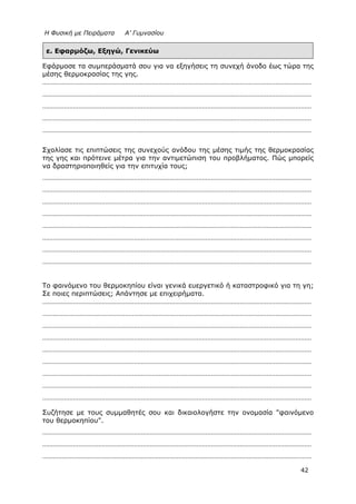 Η Φυσική με Πειράματα Α’ Γυμνασίου
42
ε. Εφαρμόζω, Εξηγώ, Γενικεύω
Εφάρμοσε τα συμπεράσματά σου για να εξηγήσεις τη συνεχή άνοδο έως τώρα της
μέσης θερμοκρασίας της γης.
……………………………………………………………………………………………………………………………………
……………………………………………………………………………………………………………………………………
……………………………………………………………………………………………………………………………………
……………………………………………………………………………………………………………………………………
……………………………………………………………………………………………………………………………………
Σχολίασε τις επιπτώσεις της συνεχούς ανόδου της μέσης τιμής της θερμοκρασίας
της γης και πρότεινε μέτρα για την αντιμετώπιση του προβλήματος. Πώς μπορείς
να δραστηριοποιηθείς για την επιτυχία τους;
……………………………………………………………………………………………………………………………………
……………………………………………………………………………………………………………………………………
……………………………………………………………………………………………………………………………………
……………………………………………………………………………………………………………………………………
……………………………………………………………………………………………………………………………………
……………………………………………………………………………………………………………………………………
……………………………………………………………………………………………………………………………………
……………………………………………………………………………………………………………………………………
Το φαινόμενο του θερμοκηπίου είναι γενικά ευεργετικό ή καταστροφικό για τη γη;
Σε ποιες περιπτώσεις; Απάντησε με επιχειρήματα.
……………………………………………………………………………………………………………………………………
……………………………………………………………………………………………………………………………………
……………………………………………………………………………………………………………………………………
……………………………………………………………………………………………………………………………………
……………………………………………………………………………………………………………………………………
……………………………………………………………………………………………………………………………………
……………………………………………………………………………………………………………………………………
……………………………………………………………………………………………………………………………………
……………………………………………………………………………………………………………………………………
Συζήτησε με τους συμμαθητές σου και δικαιολογήστε την ονομασία "φαινόμενο
του θερμοκηπίου".
……………………………………………………………………………………………………………………………………
……………………………………………………………………………………………………………………………………
……………………………………………………………………………………………………………………………………
 