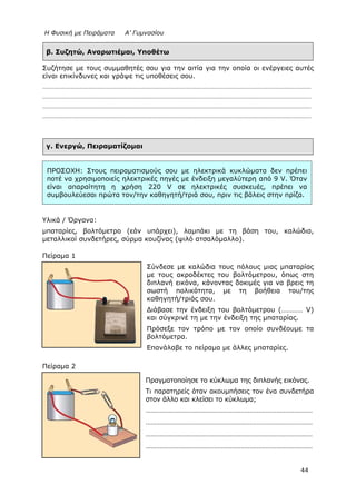 Η Φυσική με Πειράματα Α’ Γυμνασίου
44
β. Συζητώ, Αναρωτιέμαι, Υποθέτω
Συζήτησε με τους συμμαθητές σου για την αιτία για την οποία οι ενέργειες αυτές
είναι επικίνδυνες και γράψε τις υποθέσεις σου.
…………………………………………………………………………………………………………………………………………………………………
…………………………………………………………………………………………………………………………………………………………………
…………………………………………………………………………………………………………………………………………………………………
…………………………………………………………………………………………………………………………………………………………………
γ. Ενεργώ, Πειραματίζομαι
Υλικά / Όργανα:
μπαταρίες, βολτόμετρο (εάν υπάρχει), λαμπάκι με τη βάση του, καλώδια,
μεταλλικοί συνδετήρες, σύρμα κουζίνας (ψιλό ατσαλόμαλλο).
Πείραμα 1
Σύνδεσε με καλώδια τους πόλους μιας μπαταρίας
με τους ακροδέκτες του βολτόμετρου, όπως στη
διπλανή εικόνα, κάνοντας δοκιμές για να βρεις τη
σωστή πολικότητα, με τη βοήθεια του/της
καθηγητή/τριάς σου.
Διάβασε την ένδειξη του βολτόμετρου (………… V)
και σύγκρινέ τη με την ένδειξη της μπαταρίας.
Πρόσεξε τον τρόπο με τον οποίο συνδέουμε τα
βολτόμετρα.
Επανάλαβε το πείραμα με άλλες μπαταρίες.
Πείραμα 2
Πραγματοποίησε το κύκλωμα της διπλανής εικόνας.
Τι παρατηρείς όταν ακουμπήσεις τον ένα συνδετήρα
στον άλλο και κλείσει το κύκλωμα;
…………………………………………………………………………………
…………………………………………………………………………………
…………………………………………………………………………………
…………………………………………………………………………………
ΠΡΟΣΟΧΗ: Στους πειραματισμούς σου με ηλεκτρικά κυκλώματα δεν πρέπει
ποτέ να χρησιμοποιείς ηλεκτρικές πηγές με ένδειξη μεγαλύτερη από 9 V. Όταν
είναι απαραίτητη η χρήση 220 V σε ηλεκτρικές συσκευές, πρέπει να
συμβουλεύεσαι πρώτα τον/την καθηγητή/τριά σου, πριν τις βάλεις στην πρίζα.
 