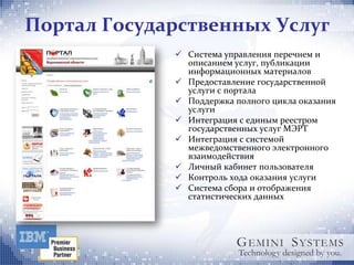 Портал Государственных Услуг
              Система управления перечнем и
               описанием услуг, публикации
               информационных материалов
              Предоставление государственной
               услуги с портала
              Поддержка полного цикла оказания
               услуги
              Интеграция с единым реестром
               государственных услуг МЭРТ
              Интеграция с системой
               межведомственного электронного
               взаимодействия
              Личный кабинет пользователя
              Контроль хода оказания услуги
              Система сбора и отображения
               статистических данных
 