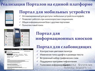 Реализация Порталов на единой платформе
       Портал для мобильных устройств
          Оптимизированный для доступа с мобильных устройств интерфейс
          Позволяет работать при низкоскоростных соединениях
          Общая информационная база с другими порталами
          Полнотекстовый поиск



                       Портал для
                       информационных киосков
                        Портал для слабовидящих
                           Контрастная цветовая палитра
                           Изменение типа шрифта и размера текста
                           Встроенный набор графических схем
                           Поддержка программ тифлочтения
                           Голосовое информирование
 