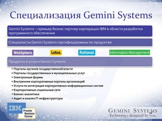 Специализация Gemini Systems
Gemini Systems – премьер бизнес партнер корпорации IBM в области разработки
программного обеспечения

Cпециалисты Gemini Systems сертифицированы по продуктам




Продукты и услуги Gemini Systems
 • Порталы органов государственной власти
 • Порталы государственных и муниципальных услуг
 • Электронные формы
 • Внутренние корпоративные порталы организаций
 • Услуги по интеграции корпоративных информационных систем
 • Корпоративные социальные сети
 • Бизнес-аналитика
 • Аудит и анализ IT-инфраструктуры



                                                                              16
 
