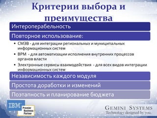 Критерии выбора и
          преимущества
Интероперабельность
Повторное использование:
• СМЭВ - для интеграции региональных и муниципальных
  информационных систем
• BPM - для автоматизации исполнения внутренних процессов
  органов власти
• Электронные сервисы взаимодействия - для всех видов интеграции
  информационных систем
Независимость каждого модуля
Простота доработки и изменений
Поэтапность и планирование бюджета
 