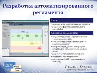 Разработка автоматизированного
          регламента
               Шаги
                • создание и настройка элементов процесса
                • разработка форм пользовательского
                  интерфейса
               Ключевые возможности
                • создание процессов с неограниченным
                  уровнем вложенности
                • ветвление процессов в зависимости от
                  различных условий
                • настройка прав доступа к операциям
                  процесса для пользователей и рабочих
                  групп
                • разработка пользовательских форм
                • поддержка версий процессов
                • интеграция с LDAP серверами (Active
                  Directory)
 