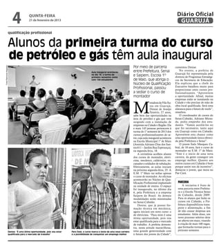 4              quinta-feira
                                             21 de fevereiro de 2013
                                                                                                                                                                               Diário Oficial
                                                                                                                                                                                GUARUJÁ
                          qualificação profissional


                          Alunos da primeira turma do curso
                          de petróleo e gás têm aula inaugural
                                                                                                                                        Por meio de parceria
Fotos Raimundo Nogueira




                                                                                                                                                                              comentou Denise.
                                                                                                Aula inaugural aconteceu                entre Prefeitura, Senai                   No evento, a prefeita de
                                                                                                                                                                              Guarujá foi representada pela
                                                                                                no dia 18; a turma do
                                                                                                primeiro semestre conta
                                                                                                                                        e Saipem, Escola 1º                   diretora de Programas Estratégi-
                                                                                                com 144 estudantes                      de Maio, que abriga o                 cos da Secretaria de Educação.
                                                                                                                                        Núcleo de Qualificação                Ela explicou que a chefe do
                                                                                                                                                                              Executivo batalhou muito para
                                                                                                                                        Profissional, passou                  proporcionar estes cursos pro-
                                                                                                                                        a sediar o curso de                   fissionalizantes. “Aproveitem
                                                                                                                                        montador                              a oportunidade. Afinal, muitas
                                                                                                                                                                              empresas estão se instalando na



                                                                                                                                        M
                                                                                                                                                        oradora da Vila Áu-   Cidade e vão precisar de mão de
                                                                                                                                                        rea em Guarujá,       obra local qualificada. Será uma
                                                                                                                                                        Denise de Araújo      alavanca para o futuro de vocês”,
                                                                                                                                                        Tenório, 27 anos,     ressaltou.
                                                                                                                                        sabe bem das oportunidades na             O coordenador de cursos do
                                                                                                                                        área de petróleo e gás que vem        Senai-Cubatão, Adriano Miran-
                                                                                                                                        surgindo com a instalação de          da, pediu empenho dos estu-
                                                                                                                                        empresas na Cidade e Região. Ela      dantes. “Vamos auxiliá-los no
                                                                                                                                        e mais 143 pessoas pertencem à        que for necessário, tanto aqui
                                                                                                                                        turma do 1º semestre de 2013 dos      em Guarujá como em Cubatão.
                                                                                                                                        cursos profissionalizantes do se-     Aproveitem esta chance como
                                                                                                                                        tor, cuja aula inaugural aconteceu    uma oportunidade única ofereci-
                                                                                                                                        na Escola Municipal 1º de Maio        da pela Prefeitura e Senai”.
                                                                                                                                        (Avenida Adriano Dias dos San-            O jovem Ítalo Marques Ca-
                                                                                                                                        tos 611 – Jardim Boa Esperança),      bral, de 18 anos, fará o curso de
                                                                                                                                        na segunda-feira, 18.                 montador na E.M. 1º de Maio.
                                                                                                                                             A cerimônia acolheu alunos       “Este é o início de uma nova
                                                                                                                                        dos cursos de montador, eletri-       carreira, da gente conseguir um
                                                                                                                                        cista, mecânico, caldeireiro, en-     emprego melhor. Quanto aos
                                                                                                                                        canador e soldador de tubulação.      outros cursos em Cubatão é bom
                                                                                                                                        Efetivamente, as aulas iniciam        porque assim nos dá incentivo”,
                                                                                                                                        na próxima segunda-feira, 25. A       destacou o jovem, que mora no
                                                                                                                                        E.M. 1º Maio vai sediar apenas        Pae Cará.
                                                                                                                                        o curso de montador. As oficinas
                                                                                                                                        acontecerão no Núcleo de Qua-
                                                                                                                                        lificação Profissional implantado       Parceria
                                                                                                                                        na unidade de ensino. O espaço              A iniciativa é fruto de
                                                                                                                                        foi inaugurado, no último dia           uma parceria entre Prefeitu-
                                                                                                                                        6, pela Prefeitura e a empresa          ra e a Escola Técnica Senai
                                                                                                                                        Saipem do Brasil. As demais             de Cubatão, desde 2009.
                                                                                                                                        modalidades serão ministradas           Para os alunos que farão os
                                                                                                                                        no Senai-Cubatão.                       cursos em Cubatão, a Pre-
                                                                                                                                             Denise, que já possui for-         feitura disponibilizou trans-
                                                                                                                                        mação técnica em mecânica,              porte e alimentação, a fim
                                                                                                                                        agora iniciará um novo curso: o         de não causar despesas aos
                                                                                                                                        de eletricista. “Para mim é uma         estudantes. Além disso, um
                                                                                                                                        ótima oportunidade, pois vou            novo processo seletivo deve
                                                                                                                                        estar qualificada para o mercado        ser aberto em maio, visando
                                                                                                                                        de trabalho. A prefeita demons-         à criação de mais 168 vagas,
                                                                                                                                        tra, nesta atitude maravilhosa,         que formarão turmas para o
                                                                                                                                        uma grande generosidade com             próximo semestre.
                          Denise: “É uma ótima oportunidade, pois vou estar   Para Ítalo, o curso marca o início de uma nova carreira
                          qualificada para o mercado de trabalho”             e a possibilidade de conquistar um emprego melhor         o futuro dos jovens da Cidade”,
 