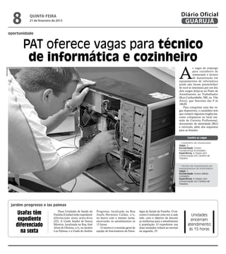 8        quinta-feira
                      21 de fevereiro de 2013
                                                                                                                                                  Diário Oficial
                                                                                                                                                   GUARUJÁ
         oportunidade


                   PAT oferece vagas para técnico
                    de informática e cozinheiro
                                                                                                                                                 A
                                                                                                                                                             s vagas de emprego
Reprodução




                                                                                                                                                             para cozinheiro de
                                                                                                                                                             restaurante e técnico
                                                                                                                                                             de manutenção em
                                                                                                                                                 equipamentos de informática
                                                                                                                                                 ainda não foram preenchidas!
                                                                                                                                                 Se você se interessou por um dos
                                                                                                                                                 dois cargos dirija-se ao Posto de
                                                                                                                                                 Atendimento ao Trabalhador
                                                                                                                                                 (Rua Cunhambebe, 500, na Vila
                                                                                                                                                 Alice), que funciona das 9 às
                                                                                                                                                 16h30.
                                                                                                                                                    Para conquistar uma das va-
                                                                                                                                                 gas disponíveis, o candidato tem
                                                                                                                                                 que cumprir algumas exigências,
                                                                                                                                                 como comparecer ao local mu-
                                                                                                                                                 nido de Carteira Profissional,
                                                                                                                                                 documento de identidade (RG)
                                                                                                                                                 e currículo, além dos requisitos
                                                                                                                                                 para as funções.

                                                                                                                                                        Confira as vagas

                                                                                                                                                 • Cozinheiro de restaurante
                                                                                                                                                 Vagas: 2
                                                                                                                                                 Escolaridade: Ensino
                                                                                                                                                 Fundamental incompleto
                                                                                                                                                 Experiência: 6 meses sem
                                                                                                                                                 comprovação em Carteira de
                                                                                                                                                 Trabalho


                                                                                                                                                 • Técnico de manutenção em
                                                                                                                                                 equipamentos de informática
                                                                                                                                                 Vagas: 1
                                                                                                                                                 Escolaridade: Ensino Médio
                                                                                                                                                 completo
                                                                                                                                                 Experiência: 6 meses com
                                                                                                                                                 comprovação em Carteira de
                                                                                                                                                 Trabalho




             jardim progresso e las palmas

                Usafas têm               Duas Unidades de Saúde da
                                      Família (Usafas) terão expediente
                                                                          Progresso, localizada na Rua
                                                                          Josefa Hermínia Caldas, s/n,
                                                                                                             tégia de Saúde da Família. O en-
                                                                                                             contro é realizado uma vez a cada            Unidades
                expediente            diferenciado nesta sexta-feira
                                      (22). A Usafa Janduí de Souza
                                                                          no bairro com o mesmo nome,
                                                                          encerrarão os atendimentos às
                                                                                                             mês, com o objetivo de discutir
                                                                                                             as melhorias para o atendimento              encerram
               diferenciado           Moreira, localizada na Rua José
                                      Alves de Oliveira, s/n, no Jardim
                                                                          15 horas.
                                                                             O motivo é a reunião geral de
                                                                                                             à população. O expediente nas
                                                                                                             duas unidades voltará ao normal
                                                                                                                                                        atendimento
                                                                                                                                                         às 15 horas
                 na sexta             Las Palmas, e a Usafa do Jardim     equipe de funcionários da Estra-   na segunda, 25.
 