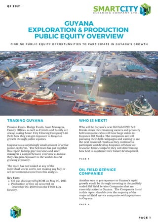 GUYANA
EXPLORATION & PRODUCTION
PUBLIC EQUITY OVERVIEW
F I N D I N G P U B L I C E Q U I T Y O P P O R T U N N I T I E S T O P A R T I C I P A T E I N G U Y A N A ' S G R O W T H
Q 1 2 0 2 1
TRADING GUYANA
Oil was discovered byXOM on May 20, 2015
Production of first oil occurred on
Pension Funds, Hudge Funds, Asset Managers,
Family Offices, as well as Friends and Family are
always asking Smart City Clearing Company Ltd.
(Sc3) how they can get exposure to Guyana’s
growth through public equities.
Guyana has a surprisingly small amount of active
junior explorers. The Sc3 team has put together
this report to help give investors and asset
managers a comprehensive overview as to how
they can gain exposure to the world’s fastest
growing economy.
The team has not looked at any of the
individual stocks and is not making any buy or
sell recommendations from this analysis.
Key Facts:
December 20, 2019 from the FPSO Liza
Destiny.
WHO IS NEXT?
Who will be Guyana's next Oil Field IPO? Sc3
Breaks down the remaining owners and privately
held companies who still have large stakes in
Guyana's Oil Blocks. The companies are still
pursuing their drill campaigns and waiting to see
the next round of results as they continue to
participate and develop Guyana's offshore oil
resource. Once complete they will determining
how best to capitalize their future development.
P A G E 3
OIL FIELD SERVICE
COMPANIES
Another way to get exposure to Guyana’s rapid
growth would be through investing in the publicly
traded Oil Field Service Companies that are
currently active in Guyana. The Companies listed
in this report should cover the majority of the
major oil field service companies with operations
in Guyana:
P A G E 4
P A G E 1
 