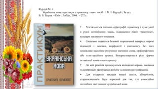 Фурдуй М. І.
Українська мова: практикум з правопису : навч. посіб. / М. І. Фурдуй ; За ред.
В. В. Різуна. – Київ : Либідь, 2004. – 272 с.
 Розглядаються питання орфографії, правопису і пунктуації
в руслі поглиблення знань, підвищення рівня грамотності,
культури писемного мовлення.
 Системно подається базовий теоретичний матеріал, окремі
відомості з лексики, морфології і синтаксису, без чого
неможливе наскрізне розуміння значення слова, орфографічних
або пунктуаційних правил. Використовуються різні форми
активізації навчального процесу.
 До всіх розділів пропонуються відповідні вправи, завдання
та контрольно-тренувальні роботи з елементами тестування.
 Для студентів закладів вищої освіти, абітурієнтів,
старшокласників. Буде корисний для тих, хто самостійно
поглиблює свої знання з української мови.
 