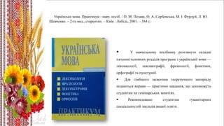 Українська мова. Практикум : навч. посіб. / О. М. Позаяк, О. А. Сербенська, М. І. Фурдуй, Л. Ю.
Шевченко. – 2-ге вид., стереотип. – Київ : Либідь, 2001. – 384 с.
 У навчальному посібнику розглянуто складні
питання основних розділів програми з української мови —
лексикології, лексикографії, фразеології, фонетики,
орфографії та пунктуації.
 Для глибшого засвоєння теоретичного матеріалу
подаються вправи — практичні завдання, що допоможуть
студентам на семінарських заняттях.
 Рекомендовано студентам гуманітарних
спеціальностей закладів вищої освіти.
 
