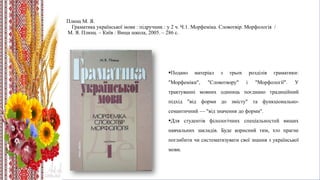 Плющ М. Я.
Граматика української мови : підручник : у 2 ч. Ч.1. Морфеміка. Словотвір. Морфологія /
М. Я. Плющ. – Київ : Вища школа, 2005. – 286 с.
Подано матеріал з трьох розділів граматики:
"Морфеміки", "Словотвору" і "Морфології". У
трактуванні мовних одиниць поєднано традиційний
підхід "від форми до змісту" та функціонально-
семантичний — "від значення до форми".
Для студентів філологічних спеціальностей вищих
навчальних закладів. Буде корисний тим, хто прагне
поглибити чи систематизувати свої знання з української
мови.
 