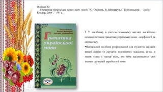 Олійник О.
Граматика української мови : навч. посіб. / О. Олійник, В. Шинкарук, Г. Гребницький . – Київ :
Кондор, 2008 . – 544 с.
 У посібнику в систематизованому вигляді висвітлено
основні питання граматики української мови - морфології та
синтаксису.
Навчальний посібник розрахований для студентів закладів
вищої освіти та слухачів підготовчих відділень вузів, а
також стане у нагоді всім, хто хоче вдосконалити свої
знання з сучасної української мови.
 